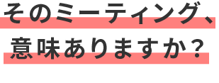 そのミーティング、意味ありますか?
